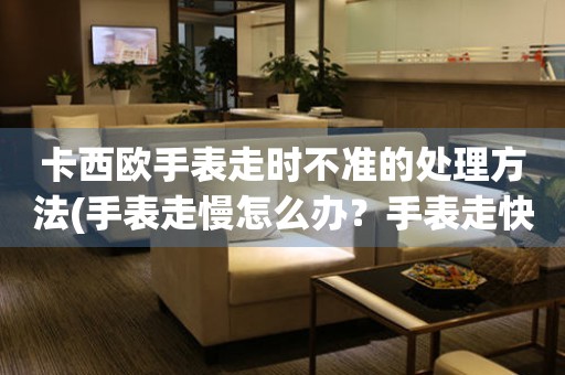 卡西歐手表走時不準的處理方法(手表走慢怎么辦？手表走快怎么調？手表走時不準怎么解決？)