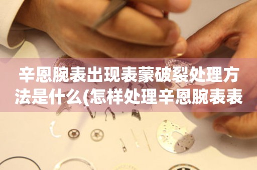 辛恩腕表出現表蒙破裂處理方法是什么(怎樣處理辛恩腕表表蒙破裂的有效方法)