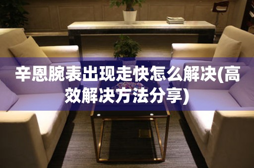 辛恩腕表出現走快怎么解決(高效解決方法分享)