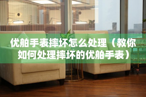 優舶手表摔壞怎么處理（教你如何處理摔壞的優舶手表）