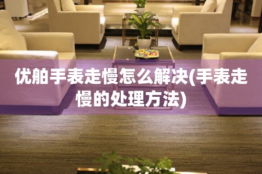 優舶手表走慢怎么解決(手表走慢的處理方法)