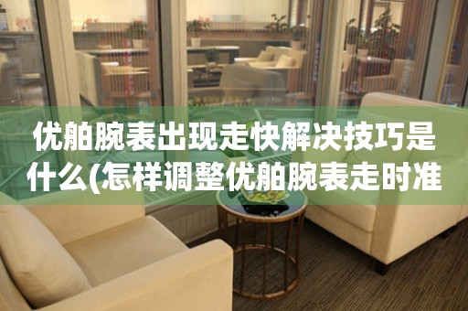 優舶腕表出現走快解決技巧是什么(怎樣調整優舶腕表走時準確度)