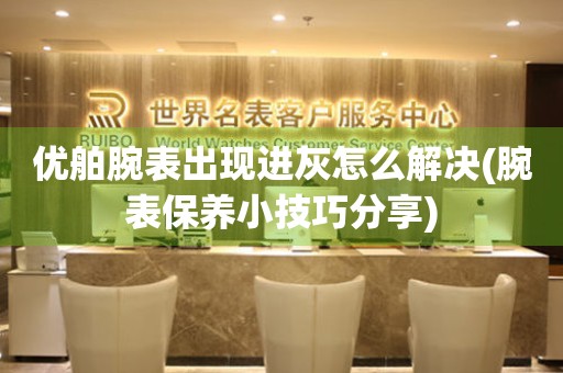 優舶腕表出現進灰怎么解決(腕表保養小技巧分享)