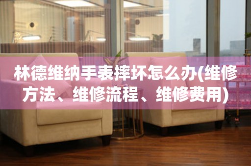 林德維納手表摔壞怎么辦(維修方法、維修流程、維修費用)