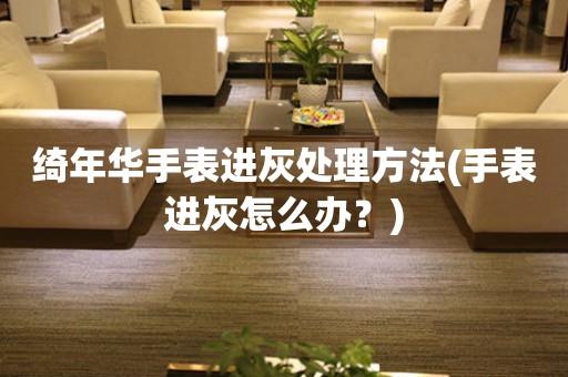 綺年華手表進灰處理方法(手表進灰怎么辦？)
