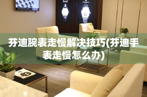 芬迪腕表走慢解決技巧(芬迪手表走慢怎么辦)