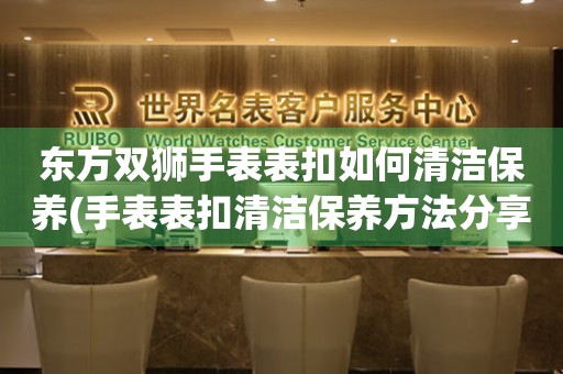 東方雙獅手表表扣如何清潔保養(手表表扣清潔保養方法分享)