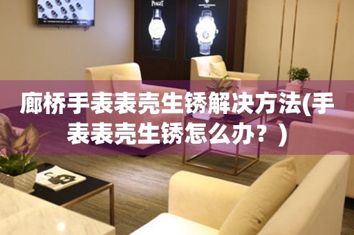 廊橋手表表殼生銹解決方法(手表表殼生銹怎么辦？)