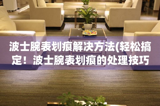 波士腕表劃痕解決方法(輕松搞定！波士腕表劃痕的處理技巧)