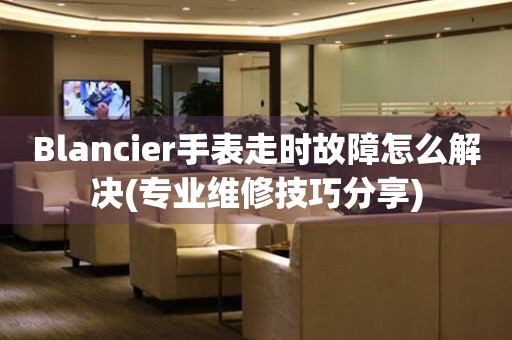 Blancier手表走時故障怎么解決(專業維修技巧分享)