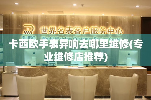 卡西歐手表異響去哪里維修(專業維修店推薦)