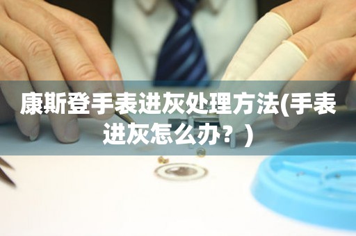 康斯登手表進灰處理方法(手表進灰怎么辦？)