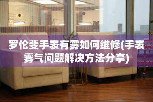 羅倫斐手表有霧如何維修(手表霧氣問題解決方法分享)