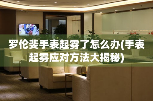 羅倫斐手表起霧了怎么辦(手表起霧應對方法大揭秘)