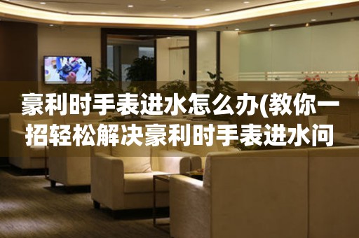 豪利時手表進水怎么辦(教你一招輕松解決豪利時手表進水問題)