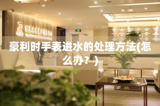 豪利時手表進水的處理方法(怎么辦？)