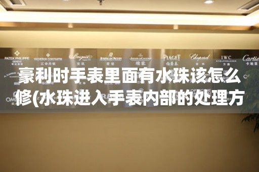 豪利時手表里面有水珠該怎么修(水珠進入手表內部的處理方法)