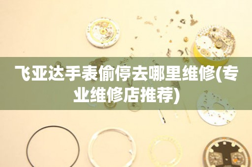 飛亞達手表偷停去哪里維修(專業維修店推薦)