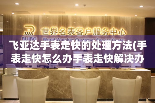 飛亞達手表走快的處理方法(手表走快怎么辦手表走快解決辦法手表走快調整技巧)