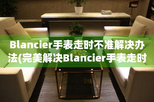 Blancier手表走時不準解決辦法(完美解決Blancier手表走時問題的方法)