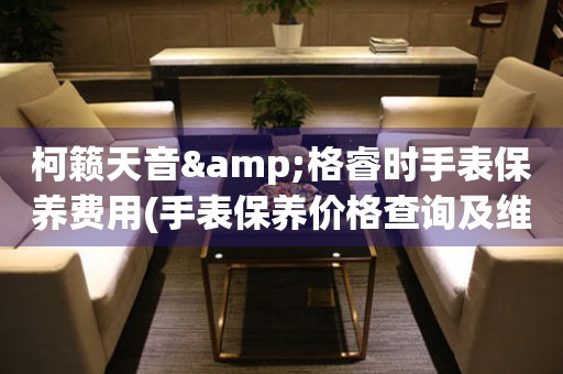 柯籟天音&格睿時手表保養費用(手表保養價格查詢及維修費用對比)
