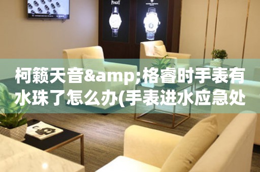 柯籟天音&格睿時手表有水珠了怎么辦(手表進水應急處理方法)
