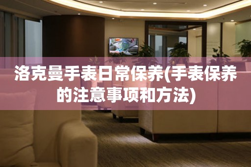 洛克曼手表日常保養(手表保養的注意事項和方法)