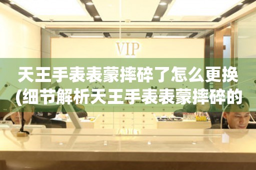 天王手表表蒙摔碎了怎么更換(細節解析天王手表表蒙摔碎的故事)