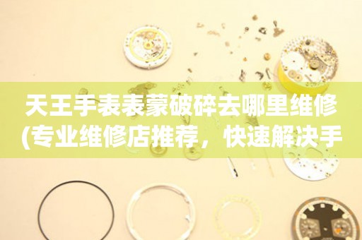 天王手表表蒙破碎去哪里維修(專業維修店推薦，快速解決手表蒙破碎問題)