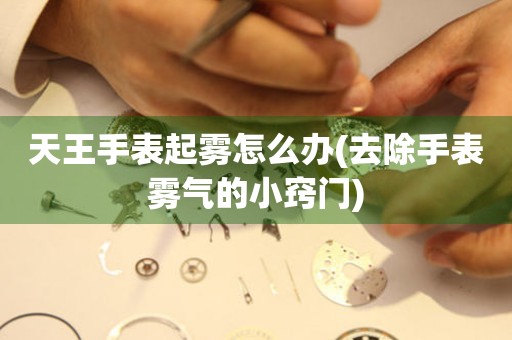 天王手表起霧怎么辦(去除手表霧氣的小竅門)