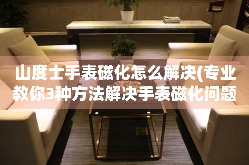 山度士手表磁化怎么解決(專業教你3種方法解決手表磁化問題)