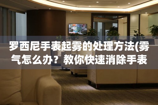 羅西尼手表起霧的處理方法(霧氣怎么辦？教你快速消除手表表面霧氣的小竅門)