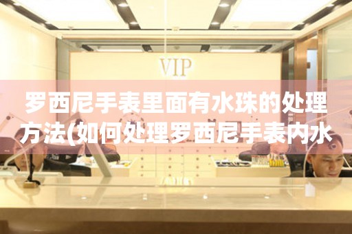 羅西尼手表里面有水珠的處理方法(如何處理羅西尼手表內水珠問題)