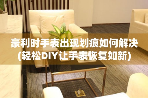豪利時手表出現劃痕如何解決(輕松DIY讓手表恢復如新)