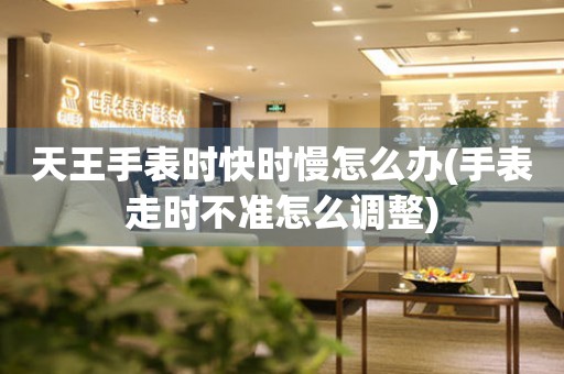 天王手表時快時慢怎么辦(手表走時不準怎么調整)