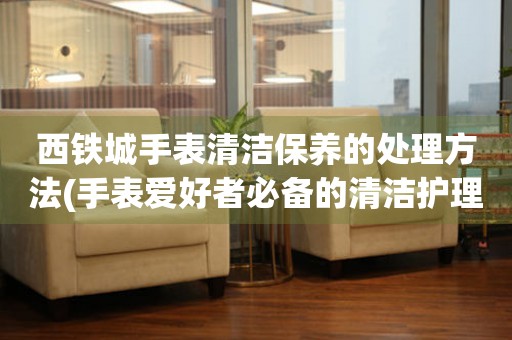 西鐵城手表清潔保養的處理方法(手表愛好者必備的清潔護理技巧)