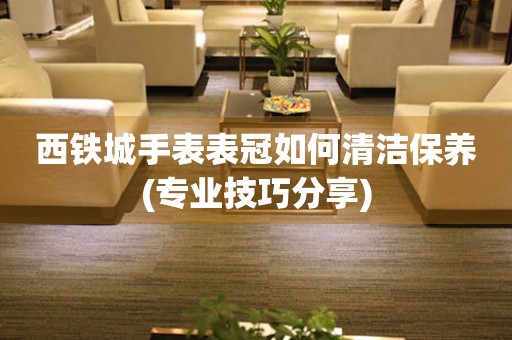 西鐵城手表表冠如何清潔保養(專業技巧分享)