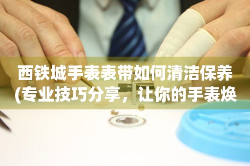 西鐵城手表表帶如何清潔保養(專業技巧分享，讓你的手表煥然一新)