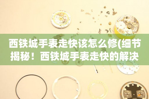 西鐵城手表走快該怎么修(細節揭秘！西鐵城手表走快的解決方法)