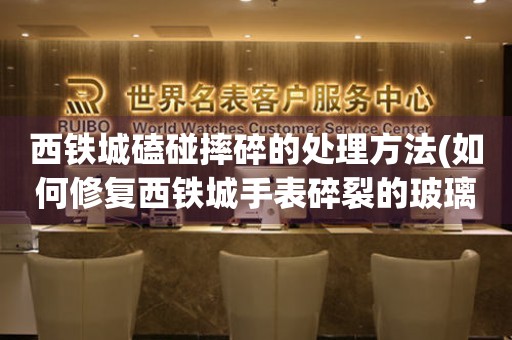 西鐵城磕碰摔碎的處理方法(如何修復西鐵城手表碎裂的玻璃)