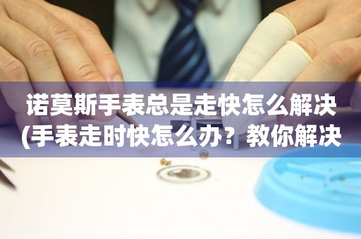諾莫斯手表總是走快怎么解決(手表走時快怎么辦？教你解決諾莫斯手表走快的問題)