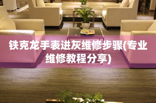 鐵克龍手表進灰維修步驟(專業維修教程分享)