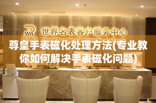 尊皇手表磁化處理方法(專業教你如何解決手表磁化問題)