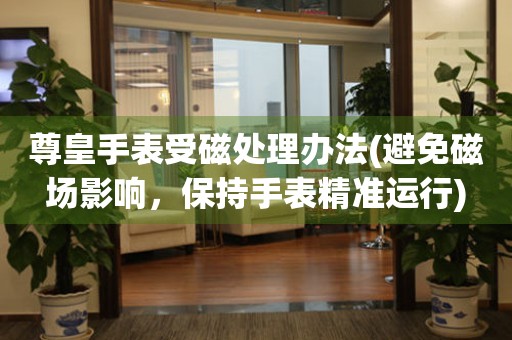 尊皇手表受磁處理辦法(避免磁場影響，保持手表精準運行)