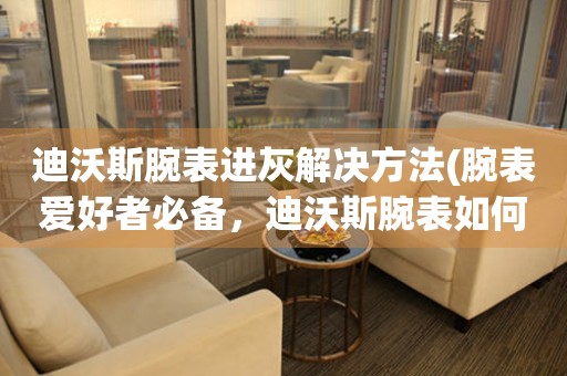 迪沃斯腕表進灰解決方法(腕表愛好者必備，迪沃斯腕表如何處理進灰現象)