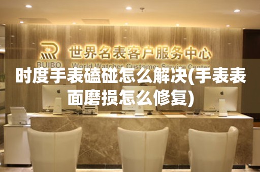 時度手表磕碰怎么解決(手表表面磨損怎么修復)