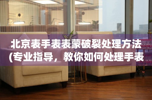 北京表手表表蒙破裂處理方法(專業指導，教你如何處理手表表蒙破裂問題)
