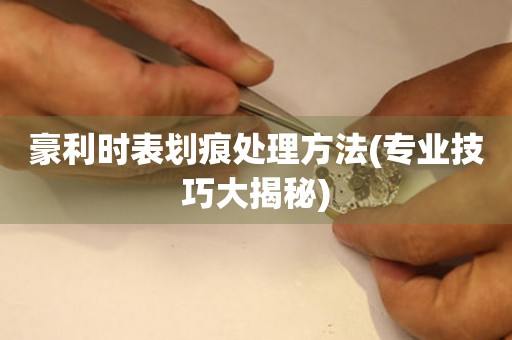 豪利時表劃痕處理方法(專業技巧大揭秘)