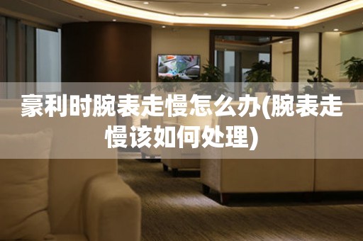 豪利時腕表走慢怎么辦(腕表走慢該如何處理)