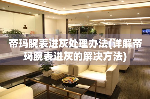 帝瑪腕表進灰處理辦法(詳解帝瑪腕表進灰的解決方法)